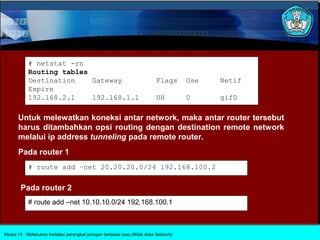 # netstat -rn
           Routing tables
           Destination    Gateway                                        Flags      Use   Netif
           Expire
           192.168.2.1    192.168.1.1                                    UH         0     gif0

      Untuk melewatkan koneksi antar network, maka antar router tersebut
      harus ditambahkan opsi routing dengan destination remote network
      melalui ip address tunneling pada remote router.
      Pada router 1
           # route add –net 20.20.20.0/24 192.168.100.2

       Pada router 2
           # route add –net 10.10.10.0/24 192.168.100.1



Modul 13 Melakukan instalasi perangkat jaringan berbasis luas (Wide Area Network)
 