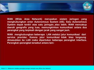 WAN (Wide Area Network) merupakan sistem jaringan yang
         menghubungkan antar Autonomous System (AS). Satu Autonomous
         System dapat terdiri atas satu jaringan atau lebih. WAN mencakup
         daerah geografis yang luas, memungkinkan komunikasi antara dua
         perangkat yang terpisah dengan jarak yang sangat jauh.
         WAN menghubungkan beberapa LAN melalui jalur komunikasi dari
         service provider. Karena jalur komunikasi tidak bisa langsung
         dimasukkan ke LAN maka diperlukan beberapa perangkat interface.
         Perangkat–perangkat tersebut antara lain:




Modul 13 Melakukan instalasi perangkat jaringan berbasis luas (Wide Area Network)
 