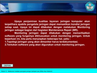 Upaya penjaminan kualitas layanan jaringan komputer akan
     terpelihara apabila pengelola jaringan dapat memastikan kondisi jaringan
     setiap saat. Upaya ini dapat dilakukan dengan melakukan Monitoring
     jaringan sebagai bagian dari kegiatan Maintenance Repair (MR).
              Monitoring jaringan dapat dilakukan dengan memanfaatkan
     software yang fungsinya dikhususkan untuk monitoring jaringan. Untuk
     keperluan ini, kita perlu menyiapkan beberapa hal, yaitu :
     1.Topologi jaringan yang akan dimonitor harus terdokumentasi.
     2.Tentukan software yang akan digunakan untuk monitoring jaringan.




    DEPAN

Modul 13 Melakukan instalasi perangkat jaringan berbasis luas (Wide Area Network)
 
