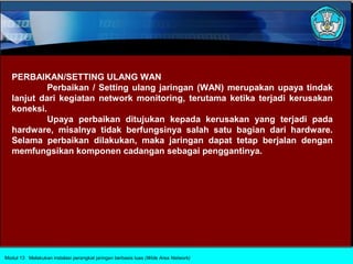 PERBAIKAN/SETTING ULANG WAN
            Perbaikan / Setting ulang jaringan (WAN) merupakan upaya tindak
   lanjut dari kegiatan network monitoring, terutama ketika terjadi kerusakan
   koneksi.
            Upaya perbaikan ditujukan kepada kerusakan yang terjadi pada
   hardware, misalnya tidak berfungsinya salah satu bagian dari hardware.
   Selama perbaikan dilakukan, maka jaringan dapat tetap berjalan dengan
   memfungsikan komponen cadangan sebagai penggantinya.




Modul 13 Melakukan instalasi perangkat jaringan berbasis luas (Wide Area Network)
 