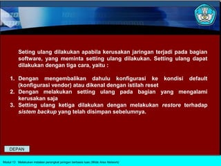 Seting ulang dilakukan apabila kerusakan jaringan terjadi pada bagian
          software, yang meminta setting ulang dilakukan. Setting ulang dapat
          dilakukan dengan tiga cara, yaitu :

    1. Dengan mengembalikan dahulu konfigurasi ke kondisi default
       (konfigurasi vendor) atau dikenal dengan istilah reset
    2. Dengan melakukan setting ulang pada bagian yang mengalami
       kerusakan saja
    3. Setting ulang ketiga dilakukan dengan melakukan restore terhadap
       sistem backup yang telah disimpan sebelumnya.




    DEPAN

Modul 13 Melakukan instalasi perangkat jaringan berbasis luas (Wide Area Network)
 