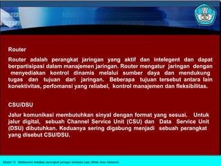 Router
   Router adalah perangkat jaringan yang aktif dan intelegent dan dapat
   berpartisipasi dalam manajemen jaringan. Router mengatur jaringan dengan
    menyediakan kontrol dinamis melalui sumber daya dan mendukung
   tugas dan tujuan dari jaringan. Beberapa tujuan tersebut antara lain
   konektivitas, perfomansi yang reliabel, kontrol manajemen dan fleksibilitas.


   CSU/DSU
   Jalur komunikasi membutuhkan sinyal dengan format yang sesuai. Untuk
   jalur digital, sebuah Channel Service Unit (CSU) dan Data Service Unit
   (DSU) dibutuhkan. Keduanya sering digabung menjadi sebuah perangkat
   yang disebut CSU/DSU.



Modul 13 Melakukan instalasi perangkat jaringan berbasis luas (Wide Area Network)
 