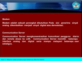 Modem
  Modem adalah sebuah perangkat dibutuhkan Pada sisi penerima sinyal
  analog dikembalikan menjadi sinyal digital atau demodulasi.


  Communication Server
  Communication Server mengkonsentrasikan komunikasi pengguna dial-in
  dan remote akses ke LAN. Communication Server memiliki beberapa
  interface analog dan digital serta mampu melayani beberapa user
  sekaligus.




Modul 13 Melakukan instalasi perangkat jaringan berbasis luas (Wide Area Network)
 