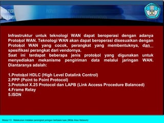 Infrastruktur untuk teknologi WAN dapat beroperasi dengan adanya
     Protokol WAN. Teknologi WAN akan dapat beroperasi disesuaikan dengan
     Protokol WAN yang cocok, perangkat yang membentuknya, dan
     spesifikasi perangkat dari vendornya.
     Saat ini terdapat beberapa jenis protokol yang digunakan untuk
     menyediakan mekanisme pengiriman data melalui jaringan WAN.
     Diantaranya adalah:

     1.Protokol HDLC (High Level Datalink Control)
     2.PPP (Point to Point Protocol)
     3.Protokol X.25 Protocol dan LAPB (Link Access Procedure Balanced)
     4.Frame Relay
     5.ISDN




Modul 13 Melakukan instalasi perangkat jaringan berbasis luas (Wide Area Network)
 