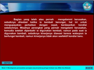 Bagian yang telah atau pernah mengalammi kerusakan,
sebaiknya diisolasi ketika ia kembali berungsi, hal ini untuk
mengupayakan perbaikan dengan cepat, berdasarkan kondisi
sebelumnya. Misalnya perangkat yang pernah mengalami kerusakan,
kemudia setelah diperbaiki ia digunakan kembali, namun pada saat ia
digunakan kembali, sebaiknya kinerjanya diawasi karena walaupun ia
berfungsi kembali, namun kinerjanya tidak akan seefektif kondisi baru.
Modul 14 Mendiagnosis permasalahan perangkat yang tersambung jaringan berbasis luas (Wide Area Network)
DEPAN
 