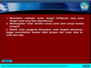 3. Setelah router pengganti difungsikan, maka langkah selanjutnya
tinggal memindahkan koneksi kabel jaringan dari router lama ke
router baru saja.
1. Menyiapkan cadangan router, dengan konfigurasi yang sama,
dengan router yang akan digantikannya.
2. Memfungsikan router tersebut secara stand alone (tanpa koneksi
jaringan).
Modul 14 Mendiagnosis permasalahan perangkat yang tersambung jaringan berbasis luas (Wide Area Network)
DEPAN
 