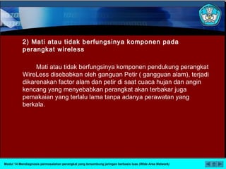 2) Mati atau tidak berfungsinya komponen pada
perangkat wireless
Mati atau tidak berfungsinya komponen pendukung perangkat
WireLess disebabkan oleh ganguan Petir ( gangguan alam), terjadi
dikarenakan factor alam dan petir di saat cuaca hujan dan angin
kencang yang menyebabkan perangkat akan terbakar juga
pemakaian yang terlalu lama tanpa adanya perawatan yang
berkala.
Modul 14 Mendiagnosis permasalahan perangkat yang tersambung jaringan berbasis luas (Wide Area Network)
 