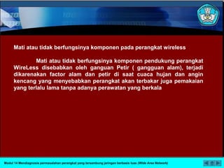 Mati atau tidak berfungsinya komponen pada perangkat wireless
Mati atau tidak berfungsinya komponen pendukung perangkat
WireLess disebabkan oleh ganguan Petir ( gangguan alam), terjadi
dikarenakan factor alam dan petir di saat cuaca hujan dan angin
kencang yang menyebabkan perangkat akan terbakar juga pemakaian
yang terlalu lama tanpa adanya perawatan yang berkala
Modul 14 Mendiagnosis permasalahan perangkat yang tersambung jaringan berbasis luas (Wide Area Network)
 