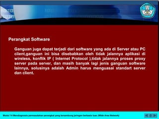 Perangkat Software
Ganguan juga dapat terjadi dari software yang ada di Server atau PC
client,ganguan ini bisa disebabkan oleh tidak jalannya aplikasi di
wireless, konflik IP ( Internet Protocol ),tidak jalannya proses proxy
server pada server, dan masih banyak lagi jenis ganguan software
lainnya, solusinya adalah Admin harus menguasai standart server
dan client.
Modul 14 Mendiagnosis permasalahan perangkat yang tersambung jaringan berbasis luas (Wide Area Network)
 