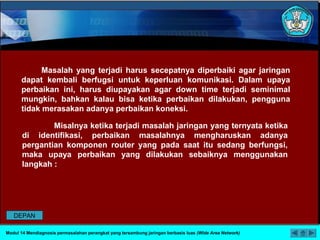 Masalah yang terjadi harus secepatnya diperbaiki agar jaringan
dapat kembali berfugsi untuk keperluan komunikasi. Dalam upaya
perbaikan ini, harus diupayakan agar down time terjadi seminimal
mungkin, bahkan kalau bisa ketika perbaikan dilakukan, pengguna
tidak merasakan adanya perbaikan koneksi.
Misalnya ketika terjadi masalah jaringan yang ternyata ketika
di identifikasi, perbaikan masalahnya mengharuskan adanya
pergantian komponen router yang pada saat itu sedang berfungsi,
maka upaya perbaikan yang dilakukan sebaiknya menggunakan
langkah :
Modul 14 Mendiagnosis permasalahan perangkat yang tersambung jaringan berbasis luas (Wide Area Network)
DEPAN
 