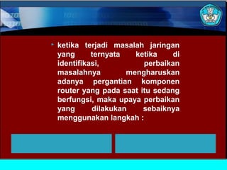  ketika terjadi masalah jaringan
yang ternyata ketika di
identifikasi, perbaikan
masalahnya mengharuskan
adanya pergantian komponen
router yang pada saat itu sedang
berfungsi, maka upaya perbaikan
yang dilakukan sebaiknya
menggunakan langkah :
 