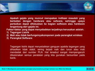 Apakah gejala yang muncul merupakan indikasi masalah yang
berkaitan dengan hardware atau sofware, sehingga upaya
perbaikan dapat difokuskan ke bagian software atau hardware
tergantung dari gejala ini.
Faktor-faktor yang dapat menyebabkan terjadinya kerusakan adalah:
1) Tegangan Listrik
2) Mati atau tidak berfungsinyakomponen pada perangkat wireless
3) Perangkat Software
Tegangan listrik dapat menyebabkan ganguan apabila tegangan yang
dihasilkan tidak stabil, sering terjadi naik dan turun atau mati
mendadak dari sumber PLN. Hal tersebut sangat mempengaruhi
dikarenakan semua peralatan yang kita gunakan bersumber pada
listrik.
Modul 14 Mendiagnosis permasalahan perangkat yang tersambung jaringan berbasis luas (Wide Area Network)
 