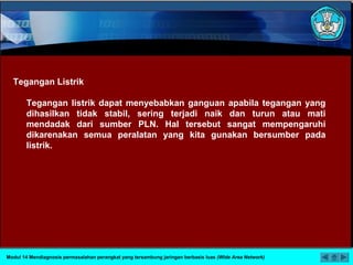 Tegangan Listrik
Tegangan listrik dapat menyebabkan ganguan apabila tegangan yang
dihasilkan tidak stabil, sering terjadi naik dan turun atau mati
mendadak dari sumber PLN. Hal tersebut sangat mempengaruhi
dikarenakan semua peralatan yang kita gunakan bersumber pada
listrik.
Modul 14 Mendiagnosis permasalahan perangkat yang tersambung jaringan berbasis luas (Wide Area Network)
 