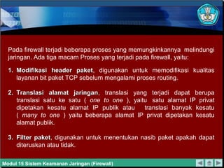 Pada firewall terjadi beberapa proses yang memungkinkannya melindungi
jaringan. Ada tiga macam Proses yang terjadi pada firewall, yaitu:
1.1. Modifikasi header paketModifikasi header paket, digunakan untuk memodifikasi kualitas
layanan bit paket TCP sebelum mengalami proses routing.
2.2. Translasi alamat jaringanTranslasi alamat jaringan, translasi yang terjadi dapat berupa
translasi satu ke satu ( one to one ), yaitu satu alamat IP privat
dipetakan kesatu alamat IP publik atau translasi banyak kesatu
( many to one ) yaitu beberapa alamat IP privat dipetakan kesatu
alamat publik.
3.3. Filter paketFilter paket, digunakan untuk menentukan nasib paket apakah dapat
diteruskan atau tidak.
Modul 15 Sistem Keamanan Jaringan (Firewall)
 