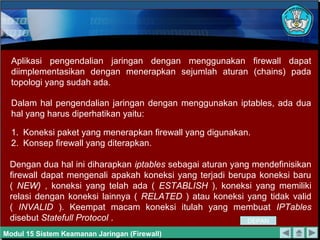 Aplikasi pengendalian jaringan dengan menggunakan firewall dapat
diimplementasikan dengan menerapkan sejumlah aturan (chains) pada
topologi yang sudah ada.
Dalam hal pengendalian jaringan dengan menggunakan iptables, ada dua
hal yang harus diperhatikan yaitu:
1. Koneksi paket yang menerapkan firewall yang digunakan.
2. Konsep firewall yang diterapkan.
Dengan dua hal ini diharapkan iptables sebagai aturan yang mendefinisikan
firewall dapat mengenali apakah koneksi yang terjadi berupa koneksi baru
( NEW) , koneksi yang telah ada ( ESTABLISH ), koneksi yang memiliki
relasi dengan koneksi lainnya ( RELATED ) atau koneksi yang tidak valid
( INVALID ). Keempat macam koneksi itulah yang membuat IPTables
disebut Statefull Protocol .
Modul 15 Sistem Keamanan Jaringan (Firewall)
DEPAN
 