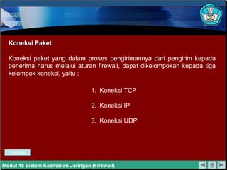 Koneksi PaketKoneksi Paket
Koneksi paket yang dalam proses pengirimannya dari pengirim kepada
penerima harus melalui aturan firewall, dapat dikelompokan kepada tiga
kelompok koneksi, yaitu :
1. Koneksi TCP
2. Koneksi IP
3. Koneksi UDP
Modul 15 Sistem Keamanan Jaringan (Firewall)
DEPAN
 