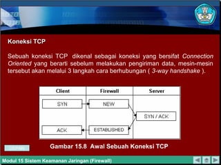 Koneksi TCPKoneksi TCP
Sebuah koneksi TCP dikenal sebagai koneksi yang bersifat Connection
Oriented yang berarti sebelum melakukan pengiriman data, mesin-mesin
tersebut akan melalui 3 langkah cara berhubungan ( 3-way handshake ).
Gambar 15.8 Awal Sebuah Koneksi TCP
Modul 15 Sistem Keamanan Jaringan (Firewall)
DEPAN
 