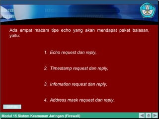 1. Echo request dan reply,
2. Timestamp request dan reply,
3. Infomation request dan reply,
4. Address mask request dan reply.
Ada empat macam tipe echo yang akan mendapat paket balasan,
yaitu:
Modul 15 Sistem Keamanan Jaringan (Firewall)
DEPAN
 