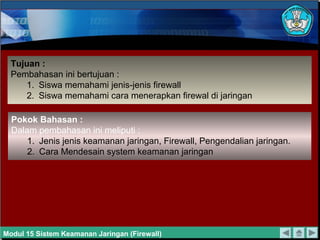 Tujuan :
Pembahasan ini bertujuan :
1. Siswa memahami jenis-jenis firewall
2. Siswa memahami cara menerapkan firewal di jaringan
Pokok Bahasan :
Dalam pembahasan ini meliputi :
1. Jenis jenis keamanan jaringan, Firewall, Pengendalian jaringan.
2. Cara Mendesain system keamanan jaringan
Modul 15 Sistem Keamanan Jaringan (Firewall)
 
