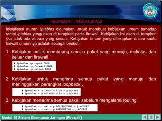 MEMBUAT INISIALISASIMEMBUAT INISIALISASI
Inisialisasi aturan iptables digunakan untuk membuat kebijakan umum terhadap
rantai iptables yang akan di terapkan pada firewall. Kebijakan ini akan di terapkan
jika tidak ada aturan yang sesuai. Kebijakan umum yang diterapkan dalam suatu
firewall umumnya adalah sebagai berikut:
1. Kebijakan untuk membuang semua paket yang menuju, melintas dan
keluar dari firewall.
2. Kebijakan untuk menerima semua paket yang menuju dan
meninggalkan perangkat loopback .
3. Kebijakan menerima semua paket sebelum mengalami routing.
# iptables –p input DROP
# iptables –p forward DROP
# iptables –p output DROP
# iptables – A INPUT – i lo – j ACCEPT
# iptables – A OUTPUT– o lo – j ACCEPT
# iptables – t nat – p POSTROUTING – j ACCEPT
# iptables – t nat – p PREROUTING – j ACCEPT
Modul 15 Sistem Keamanan Jaringan (Firewall)
 