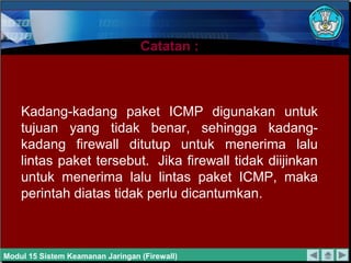 Catatan :Catatan :
Kadang-kadang paket ICMP digunakan untuk
tujuan yang tidak benar, sehingga kadang-
kadang firewall ditutup untuk menerima lalu
lintas paket tersebut. Jika firewall tidak diijinkan
untuk menerima lalu lintas paket ICMP, maka
perintah diatas tidak perlu dicantumkan.
Modul 15 Sistem Keamanan Jaringan (Firewall)
 