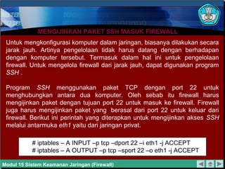 MENGIJINKAN PAKET SSH MASUK FIREWALLMENGIJINKAN PAKET SSH MASUK FIREWALL
Untuk mengkonfigurasi komputer dalam jaringan, biasanya dilakukan secara
jarak jauh. Artinya pengelolaan tidak harus datang dengan berhadapan
dengan komputer tersebut. Termasuk dalam hal ini untuk pengelolaan
firewall. Untuk mengelola firewall dari jarak jauh, dapat digunakan program
SSH .
Program SSH menggunakan paket TCP dengan port 22 untuk
menghubungkan antara dua komputer. Oleh sebab itu firewall harus
mengijinkan paket dengan tujuan port 22 untuk masuk ke firewall. Firewall
juga harus mengijinkan paket yang berasal dari port 22 untuk keluar dari
firewall. Berikut ini perintah yang diterapkan untuk mengijinkan akses SSH
melalui antarmuka eth1 yaitu dari jaringan privat.
# iptables – A INPUT –p tcp –dport 22 –i eth1 -j ACCEPT
# iptables – A OUTPUT –p tcp –sport 22 –o eth1 -j ACCEPT
Modul 15 Sistem Keamanan Jaringan (Firewall)
 