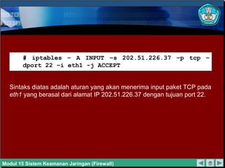 # iptables – A INPUT –s 202.51.226.37 –p tcp –
dport 22 –i eth1 -j ACCEPT
Sintaks diatas adalah aturan yang akan menerima input paket TCP pada
eth1 yang berasal dari alamat IP 202.51.226.37 dengan tujuan port 22.
Modul 15 Sistem Keamanan Jaringan (Firewall)
 