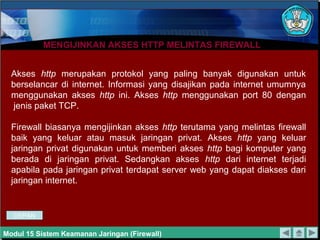 MENGIJINKAN AKSES HTTP MELINTAS FIREWALLMENGIJINKAN AKSES HTTP MELINTAS FIREWALL
Akses http merupakan protokol yang paling banyak digunakan untuk
berselancar di internet. Informasi yang disajikan pada internet umumnya
menggunakan akses http ini. Akses http menggunakan port 80 dengan
jenis paket TCP.
Firewall biasanya mengijinkan akses http terutama yang melintas firewall
baik yang keluar atau masuk jaringan privat. Akses http yang keluar
jaringan privat digunakan untuk memberi akses http bagi komputer yang
berada di jaringan privat. Sedangkan akses http dari internet terjadi
apabila pada jaringan privat terdapat server web yang dapat diakses dari
jaringan internet.
Modul 15 Sistem Keamanan Jaringan (Firewall)
DEPAN
 