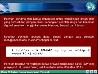 Perintah pertama dan kedua digunakan untuk mengijinkan akses http
yang berasal dari jaringan privat, sedangkan perintah ketiga dan keempat
digunakan untuk mengijinkan akses http yang berasal dari internet.
Keempat perintah tersebut dapat diganti dengan satu perintah
menggunakan opsi multiport sebagai berikut :
Perintah tersebut menyatakan bahwa firewall mengijinkan paket TCP yang
punya port 80 (tujuan / asal) untuk melintas (dari eth0 atau eth1 ).
# iptables – A FORWARD –p tcp –m multiport
--port 80 -j ACCEPT
Modul 15 Sistem Keamanan Jaringan (Firewall)
 