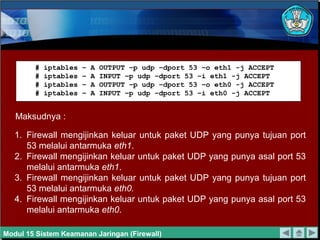 Maksudnya :
# iptables – A OUTPUT –p udp –dport 53 –o eth1 -j ACCEPT
# iptables – A INPUT –p udp –dport 53 –i eth1 -j ACCEPT
# iptables – A OUTPUT –p udp –dport 53 –o eth0 -j ACCEPT
# iptables – A INPUT –p udp –dport 53 –i eth0 -j ACCEPT
1. Firewall mengijinkan keluar untuk paket UDP yang punya tujuan port
53 melalui antarmuka eth1.
2. Firewall mengijinkan keluar untuk paket UDP yang punya asal port 53
melalui antarmuka eth1.
3. Firewall mengijinkan keluar untuk paket UDP yang punya tujuan port
53 melalui antarmuka eth0.
4. Firewall mengijinkan keluar untuk paket UDP yang punya asal port 53
melalui antarmuka eth0.
Modul 15 Sistem Keamanan Jaringan (Firewall)
 