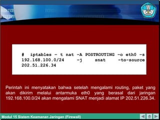 Perintah ini menyatakan bahwa setelah mengalami routing, paket yang
akan dikirim melalui antarmuka eth0 yang berasal dari jaringan
192.168.100.0/24 akan mengalami SNAT menjadi alamat IP 202.51.226.34.
# iptables – t nat –A POSTROUTING –o eth0 –s
192.168.100.0/24 –j snat –to-source
202.51.226.34
Modul 15 Sistem Keamanan Jaringan (Firewall)
 