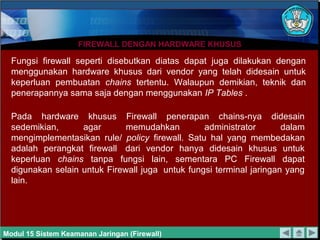 FIREWALL DENGAN HARDWARE KHUSUSFIREWALL DENGAN HARDWARE KHUSUS
Fungsi firewall seperti disebutkan diatas dapat juga dilakukan dengan
menggunakan hardware khusus dari vendor yang telah didesain untuk
keperluan pembuatan chains tertentu. Walaupun demikian, teknik dan
penerapannya sama saja dengan menggunakan IP Tables .
Pada hardware khusus Firewall penerapan chains-nya didesain
sedemikian, agar memudahkan administrator dalam
mengimplementasikan rule/ policy firewall. Satu hal yang membedakan
adalah perangkat firewall dari vendor hanya didesain khusus untuk
keperluan chains tanpa fungsi lain, sementara PC Firewall dapat
digunakan selain untuk Firewall juga untuk fungsi terminal jaringan yang
lain.
Modul 15 Sistem Keamanan Jaringan (Firewall)
 