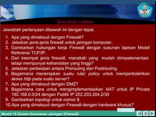 Soal-Soal LatihanSoal-Soal Latihan
Modul 15 Sistem Keamanan Jaringan (Firewall)
Jawablah pertanyaan dibawah ini dengan tepat.
1. Apa yang dimaksud dengan Firewall?
2. Jelaskan jenis-jenis firewall untuk jaringan komputer.
3. Gambarkan hubungan kerja Firewall dengan susunan lapisan Model
Referensi TCP/IP.
4. Dari keempat jenis firewall, manakah yang mudah diimpelementasi
tetapi mempunyai kehandalan yang tinggi?
5. Jelaskan perbedaan antara Prerouting dan Postrouting.
6. Bagaimana menerapkan suatu rule/ policy untuk memperbolehkan
akses http pada suatu server?
7. Apa yang dimaksud dengan DMZ?
8. Bagaimana cara untuk mengimplementasikan NAT untuk IP Private
192.168.0.0/24 dengan Publik IP 202.203.204.2/30
9. Gambarkan topologi untuk nomor 8.
10.Apa yang dimaksud dengan Firewall dengan hardware khusus?
DEPAN
 