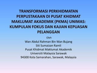 TRANSFORMASI PERKHIDMATAN PERPUSTAKAAN DI PUSAT KHIDMAT MAKLUMAT AKADEMIK (PKMA) UNIMAS: KUMPULAN FOKUS DAN KAJIAN KEPUASAN PELANGGANOlehWan Abdul RahmanBin Wan BujangSitiSumaizanRamliPusatKhidmatMaklumatAkademikUniversitiMalaysia Sarawak94300 Kota Samarahan, Sarawak, Malaysia  