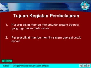 Tujuan Kegiatan Pembelajaran
1. Peserta diklat mampu menentukan sistem operasi
yang digunakan pada server
2. Peserta diklat mampu memilih sistem operasi untuk
server
Modul 17 Mengadministrasi server dalam jaringan
DEPAN
 