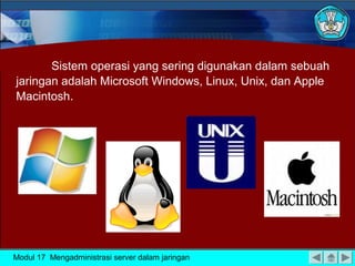 Sistem operasi yang sering digunakan dalam sebuah
jaringan adalah Microsoft Windows, Linux, Unix, dan Apple
Macintosh.
Modul 17 Mengadministrasi server dalam jaringan
 