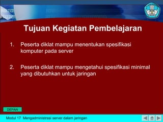 Tujuan Kegiatan Pembelajaran
1. Peserta diklat mampu menentukan spesifikasi
komputer pada server
2. Peserta diklat mampu mengetahui spesifikasi minimal
yang dibutuhkan untuk jaringan
Modul 17 Mengadministrasi server dalam jaringan
DEPAN
 