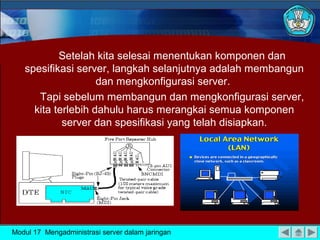 Setelah kita selesai menentukan komponen dan
spesifikasi server, langkah selanjutnya adalah membangun
dan mengkonfigurasi server.
Tapi sebelum membangun dan mengkonfigurasi server,
kita terlebih dahulu harus merangkai semua komponen
server dan spesifikasi yang telah disiapkan.
Modul 17 Mengadministrasi server dalam jaringan
 