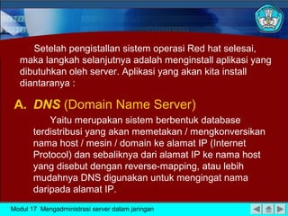 Setelah pengistallan sistem operasi Red hat selesai,
maka langkah selanjutnya adalah menginstall aplikasi yang
dibutuhkan oleh server. Aplikasi yang akan kita install
diantaranya :
A. DNS (Domain Name Server)
Yaitu merupakan sistem berbentuk database
terdistribusi yang akan memetakan / mengkonversikan
nama host / mesin / domain ke alamat IP (Internet
Protocol) dan sebaliknya dari alamat IP ke nama host
yang disebut dengan reverse-mapping, atau lebih
mudahnya DNS digunakan untuk mengingat nama
daripada alamat IP.
Modul 17 Mengadministrasi server dalam jaringan
 
