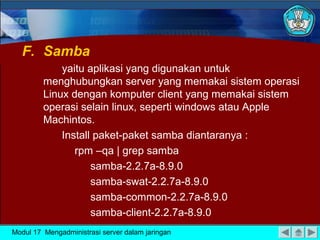 F. Samba
yaitu aplikasi yang digunakan untuk
menghubungkan server yang memakai sistem operasi
Linux dengan komputer client yang memakai sistem
operasi selain linux, seperti windows atau Apple
Machintos.
Install paket-paket samba diantaranya :
rpm –qa | grep samba
samba-2.2.7a-8.9.0
samba-swat-2.2.7a-8.9.0
samba-common-2.2.7a-8.9.0
samba-client-2.2.7a-8.9.0
Modul 17 Mengadministrasi server dalam jaringan
 