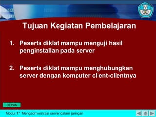 Tujuan Kegiatan Pembelajaran
1. Peserta diklat mampu menguji hasil
penginstallan pada server
2. Peserta diklat mampu menghubungkan
server dengan komputer client-clientnya
Modul 17 Mengadministrasi server dalam jaringan
DEPAN
 