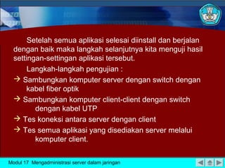 Setelah semua aplikasi selesai diinstall dan berjalan
dengan baik maka langkah selanjutnya kita menguji hasil
settingan-settingan aplikasi tersebut.
Langkah-langkah pengujian :
 Sambungkan komputer server dengan switch dengan
kabel fiber optik
 Sambungkan komputer client-client dengan switch
dengan kabel UTP
 Tes koneksi antara server dengan client
 Tes semua aplikasi yang disediakan server melalui
komputer client.
Modul 17 Mengadministrasi server dalam jaringan
 
