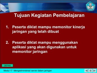 Tujuan Kegiatan Pembelajaran
1. Peserta diklat mampu memonitor kinerja
jaringan yang telah dibuat
2. Peserta diklat mampu menggunakan
aplikasi yang akan digunakan untuk
memonitor jaringan
Modul 17 Mengadministrasi server dalam jaringan
DEPAN
 