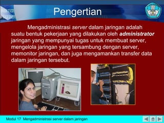 Mengadministrasi server dalam jaringan adalah
suatu bentuk pekerjaan yang dilakukan oleh administrator
jaringan yang mempunyai tugas untuk membuat server,
mengelola jaringan yang tersambung dengan server,
memonitor jaringan, dan juga mengamankan transfer data
dalam jaringan tersebut.
Pengertian
Modul 17 Mengadministrasi server dalam jaringan
 