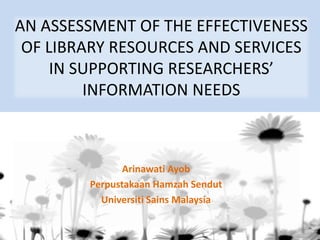 AN ASSESSMENT OF THE EFFECTIVENESS OF LIBRARY RESOURCES AND SERVICES IN SUPPORTING RESEARCHERS’ INFORMATION NEEDS 
ArinawatiAyob 
PerpustakaanHamzahSendut 
UniversitiSainsMalaysia  