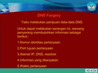 Yaitu melakukan penipuan data-data DNS.
DNS Forgery
Untuk dapat melakukan serangan ini, seorang
penyerang membutuhkan informasi sebagai
berikut :
1.Nomor identitas pertanyaan
2.Port tujuan pertanyaan
3.Alamat IP, DNS, resolver
4.Informasi yang ditanyakan
5.Waktu pertanyaan
 