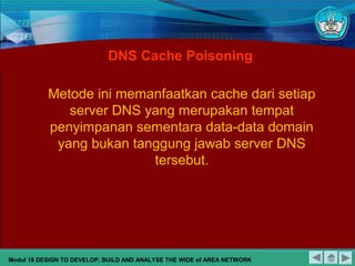 Metode ini memanfaatkan cache dari setiap
server DNS yang merupakan tempat
penyimpanan sementara data-data domain
yang bukan tanggung jawab server DNS
tersebut.
DNS Cache Poisoning
Modul 18 DESIGN TO DEVELOP, BUILD AND ANALYSE THE WIDE of AREA NETWORK
 
