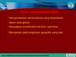 • Mengoneksikan device-device yang terpisahkan
dalam area global
• Menyajikan konektivitas full-time / part-time
• Beroperasi pada jangkauan geografis yang luas
Tujuan pembangunan WAN
Modul 18 MERANCANG BANGUN DAN MENGANALISA WIDE AREA NETWORK
 