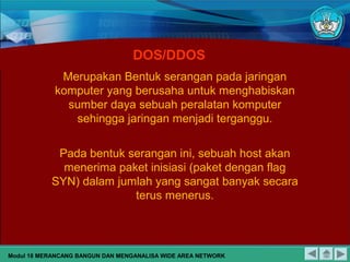 DOS/DDOS
Merupakan Bentuk serangan pada jaringan
komputer yang berusaha untuk menghabiskan
sumber daya sebuah peralatan komputer
sehingga jaringan menjadi terganggu.
Pada bentuk serangan ini, sebuah host akan
menerima paket inisiasi (paket dengan flag
SYN) dalam jumlah yang sangat banyak secara
terus menerus.
Modul 18 MERANCANG BANGUN DAN MENGANALISA WIDE AREA NETWORK
 