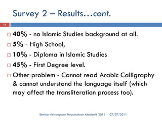 07/07/2011 
Seminar Kebangsaan Perpustakaan Akademik 2011 
11 
40% -no Islamic Studies background at all. 
5% -High School, 
10% -Diploma in Islamic Studies 
45% -First Degree level. 
Other problem -Cannot read Arabic Calligraphy & cannot understand the language itself (which may affect the transliteration process too). 
Survey 2 –Results…cont.  